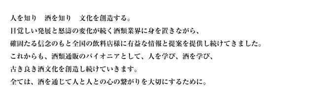 人を知り　酒を知り　文化を創造する。
目覚しい発展と怒濤の変化が続く酒類業界に身を置きながら、
確固たる信念のもと全国の飲料店様に有益な情報と提案を提供し続けてきました。
これからも、酒類通販のパイオニアとして、人を学び、酒を学び、
古き良き酒文化を創造し続けていきます。
全ては、酒を通じて人と人との心の繋がりを大切にするために。
